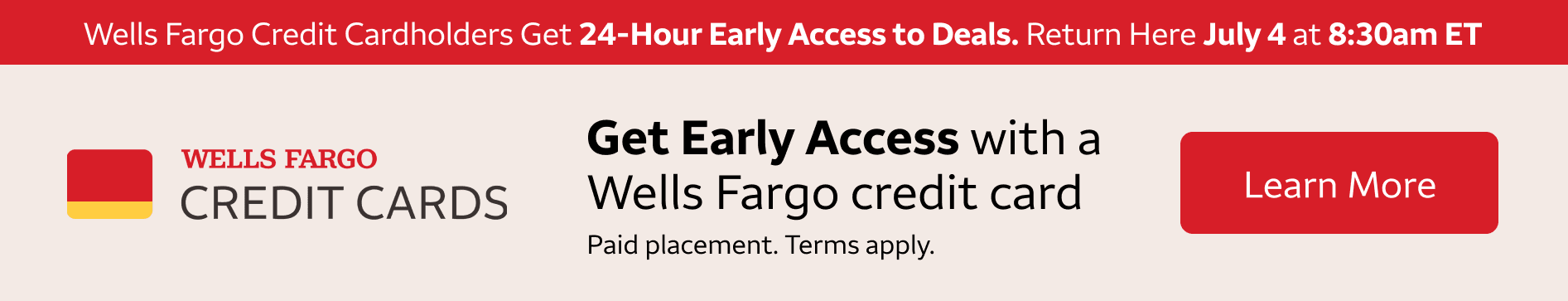 Wells Fargo credit cardholders get 24-hour early access to these deals. Return here July 4th at 8:30am eastern standard time to access these deals. To learn more about getting a Wells Fargo Credit Card, click the banner. Paid Placement. Terms apply. 