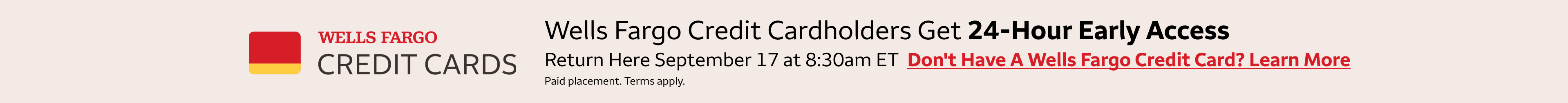 Wells Fargo credit cardholders get 24-hour early access to these deals. Return here September 17th at 8:30am eastern standard time to access the deals. To learn more about getting a Wells Fargo Credit Card, click the banner. Paid Placement. Terms apply. 